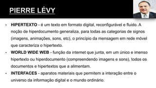 •  HIPERTEXTO - é um texto em formato digital, reconfigurável e fluido. A
noção de hiperdocumento generaliza, para todas as categorias de signos
(imagens, animações, sons, etc), o princípio da mensagem em rede móvel
que caracteriza o hipertexto.
•  WORLD WIDE WEB - função da internet que junta, em um único e imenso
hipertexto ou hiperdocumento (compreendendo imagens e sons), todos os
documentos e hipertextos que a alimentam.
•  INTERFACES - aparatos materiais que permitem a interação entre o
universo da informação digital e o mundo ordinário.
 