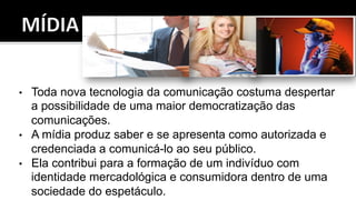 •  Toda nova tecnologia da comunicação costuma despertar
a possibilidade de uma maior democratização das
comunicações.
•  A mídia produz saber e se apresenta como autorizada e
credenciada a comunicá-lo ao seu público.
•  Ela contribui para a formação de um indivíduo com
identidade mercadológica e consumidora dentro de uma
sociedade do espetáculo.
 