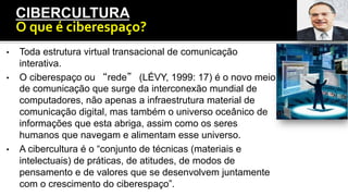•  Toda estrutura virtual transacional de comunicação
interativa.
•  O ciberespaço ou “rede” (LÉVY, 1999: 17) é o novo meio
de comunicação que surge da interconexão mundial de
computadores, não apenas a infraestrutura material de
comunicação digital, mas também o universo oceânico de
informações que esta abriga, assim como os seres
humanos que navegam e alimentam esse universo.
•  A cibercultura é o “conjunto de técnicas (materiais e
intelectuais) de práticas, de atitudes, de modos de
pensamento e de valores que se desenvolvem juntamente
com o crescimento do ciberespaço”.
CIBERCULTURA
O	
  que	
  é	
  ciberespaço?	
  
 