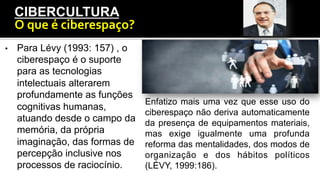 •  Para Lévy (1993: 157) , o
ciberespaço é o suporte
para as tecnologias
intelectuais alterarem
profundamente as funções
cognitivas humanas,
atuando desde o campo da
memória, da própria
imaginação, das formas de
percepção inclusive nos
processos de raciocínio.
CIBERCULTURA
O	
  que	
  é	
  ciberespaço?	
  
Enfatizo mais uma vez que esse uso do
ciberespaço não deriva automaticamente
da presença de equipamentos materiais,
mas exige igualmente uma profunda
reforma das mentalidades, dos modos de
organização e dos hábitos políticos
(LÉVY, 1999:186).
 