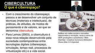 •  Com o crescimento do ciberespaço,
passou a se desenvolver um conjunto de
técnicas (materiais e intelectuais), de
práticas, de atitudes, de modos de
pensamento e de valores, ao que se
denomina cibercultura.
•  Para Lemos (2003), a cibercultura é
essa nova relação desenvolvida pela
sociedade contemporânea entre
tecnologias digitais (ciberespaço,
simulação, tempo real, processos de
virtualização etc) e a vida social.
CIBERCULTURA
O	
  que	
  é	
  ciberespaço?	
  
Reflexo em redes sociais e conceitos
relacionados a recriação, reuso e remix de
OER (produções e processos) / Beto
Steimber / Creative Commons Attribution-
Share Alike 3.0 Unported.
 