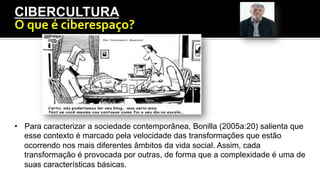 Introdução
CIBERCULTURA
O	
  que	
  é	
  ciberespaço?	
  
•  Para caracterizar a sociedade contemporânea, Bonilla (2005a:20) salienta que
esse contexto é marcado pela velocidade das transformações que estão
ocorrendo nos mais diferentes âmbitos da vida social. Assim, cada
transformação é provocada por outras, de forma que a complexidade é uma de
suas características básicas.
 