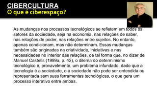 CIBERCULTURA
O	
  que	
  é	
  ciberespaço?	
  
As mudanças nos processos tecnológicos se refletem em todos os
setores da sociedade, seja na economia, nas relações de saber,
nas relações de poder, nas relações entre sujeitos. No entanto,
apenas condicionam, mas não determinam. Essas mudanças
também são originadas na criatividade, iniciativas e nas
necessidades no interior das relações, de tal forma que, no dizer de
Manuel Castells (1999a, p. 42), o dilema do determinismo
tecnológico é, provavelmente, um problema infundado, dado que a
tecnologia é a sociedade, e a sociedade não pode ser entendida ou
representada sem suas ferramentas tecnológicas, o que gera um
processo interativo entre ambas.
 