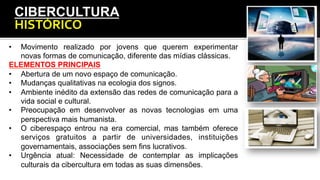 CIBERCULTURA
HISTÓRICO	
  
•  Movimento realizado por jovens que querem experimentar
novas formas de comunicação, diferente das mídias clássicas.
ELEMENTOS PRINCIPAIS
•  Abertura de um novo espaço de comunicação.
•  Mudanças qualitativas na ecologia dos signos.
•  Ambiente inédito da extensão das redes de comunicação para a
vida social e cultural.
•  Preocupação em desenvolver as novas tecnologias em uma
perspectiva mais humanista.
•  O ciberespaço entrou na era comercial, mas também oferece
serviços gratuitos a partir de universidades, instituições
governamentais, associações sem fins lucrativos.
•  Urgência atual: Necessidade de contemplar as implicações
culturais da cibercultura em todas as suas dimensões.
 