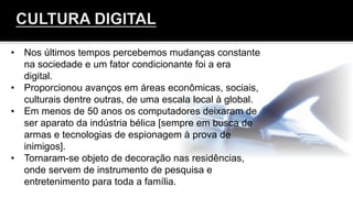 •  Nos últimos tempos percebemos mudanças constante
na sociedade e um fator condicionante foi a era
digital.
•  Proporcionou avanços em áreas econômicas, sociais,
culturais dentre outras, de uma escala local à global.
•  Em menos de 50 anos os computadores deixaram de
ser aparato da indústria bélica [sempre em busca de
armas e tecnologias de espionagem à prova de
inimigos].
•  Tornaram-se objeto de decoração nas residências,
onde servem de instrumento de pesquisa e
entretenimento para toda a família.
	
  
 