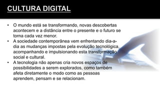 •  O mundo está se transformando, novas descobertas
acontecem e a distância entre o presente e o futuro se
torna cada vez menor.
•  A sociedade contemporânea vem enfrentando dia-a-
dia as mudanças impostas pela evolução tecnológica,
acompanhando e impulsionando esta transformação
social e cultural.
•  A tecnologia não apenas cria novos espaços de
possibilidades a serem explorados, como também
afeta diretamente o modo como as pessoas
aprendem, pensam e se relacionam.
 