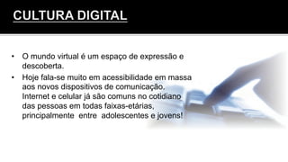 •  O mundo virtual é um espaço de expressão e
descoberta.
•  Hoje fala-se muito em acessibilidade em massa
aos novos dispositivos de comunicação.
Internet e celular já são comuns no cotidiano
das pessoas em todas faixas-etárias,
principalmente entre adolescentes e jovens!
	
  
	
  
 