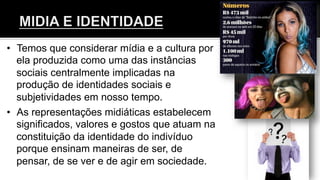 •  Temos que considerar mídia e a cultura por
ela produzida como uma das instâncias
sociais centralmente implicadas na
produção de identidades sociais e
subjetividades em nosso tempo.
•  As representações midiáticas estabelecem
significados, valores e gostos que atuam na
constituição da identidade do indivíduo
porque ensinam maneiras de ser, de
pensar, de se ver e de agir em sociedade.
 