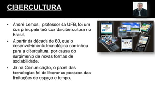 •  André Lemos, professor da UFB, foi um
dos principais teóricos da cibercultura no
Brasil.
•  A partir da década de 60, que o
desenvolvimento tecnológico caminhou
para a cibercultura, por causa do
surgimento de novas formas de
sociabilidade.
•  Já na Comunicação, o papel das
tecnologias foi de liberar as pessoas das
limitações de espaço e tempo.
CIBERCULTURA
 