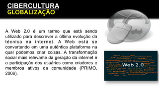 CIBERCULTURA
GLOBALIZAÇÃO	
  
A Web 2.0 é um termo que está sendo
utilizado para descrever a última evolução da
técnica na internet. A Web está se
convertendo em uma autêntica plataforma na
qual podemos criar coisas. A transformação
social mais relevante da geração da internet é
a participação dos usuários como criadores e
membros ativos da comunidade (PRIMO,
2006).
 