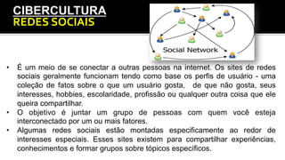 CIBERCULTURA
REDES	
  SOCIAIS	
  
•  É um meio de se conectar a outras pessoas na internet. Os sites de redes
sociais geralmente funcionam tendo como base os perfis de usuário - uma
coleção de fatos sobre o que um usuário gosta, de que não gosta, seus
interesses, hobbies, escolaridade, profissão ou qualquer outra coisa que ele
queira compartilhar.
•  O objetivo é juntar um grupo de pessoas com quem você esteja
interconectado por um ou mais fatores.
•  Algumas redes sociais estão montadas especificamente ao redor de
interesses especiais. Esses sites existem para compartilhar experiências,
conhecimentos e formar grupos sobre tópicos específicos.
 
