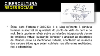 CIBERCULTURA
REDES	
  SOCIAIS	
  
•  Ética, para Ferreira (1986:733), é o juízo referente à conduta
humana suscetível de qualidade do ponto de vista do bem e do
mal. Seria oportuno refletir sobre as relações interpessoais dentro
do ambiente virtual, buscando perceber e analisar as distorções
de atitudes entre as identidades virtuais, apontando as nuances
dos valores éticos que sejam cabíveis nas diferentes realidades:
real e cibernética.
 