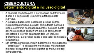 CIBERCULTURA
Letramento	
  digital	
  e	
  inclusão	
  digital	
  	
  
•  A principal condição para a apropriação do letramento
digital é o domínio do letramento alfabético pelo
indivíduo.
•  A inclusão digital, para acontecer, precisa de três
instrumentos básicos que são: computador, acesso à
rede e o domínio dessas ferramentas, pois não basta
apenas o cidadão possuir um simples computador
conectado à internet para fazer dele um incluído
digitalmente. Ele precisa saber o que fazer com essas
ferramentas.
•  Em termos concretos, incluir digitalmente não é apenas
“alfabetizar” a pessoa em informática, mas também
melhorar os quadros sociais a partir do manuseio dos
computadores.
 