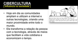 •  Hoje em dia as comunidades
ampliam e utilizam a internet e
outras tecnologias, criando uma
maior proximidade entre todo o
mundo.
•  Ela transforma a relação da pessoa
com a tecnologia, através de meios
que facilitam a vida cotidiana e
economizam o tempo.
CIBERCULTURA
[ Influência na sociedade ]
 