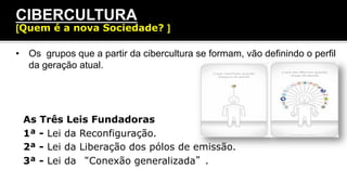 •  Os grupos que a partir da cibercultura se formam, vão definindo o perfil
da geração atual.
CIBERCULTURA
[Quem é a nova Sociedade? ]
As Três Leis Fundadoras
1ª - Lei da Reconfiguração.
2ª - Lei da Liberação dos pólos de emissão.
3ª - Lei da “Conexão generalizada”.
 