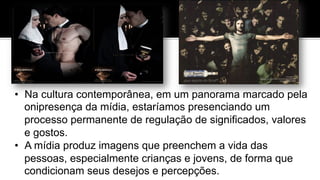 •  Na cultura contemporânea, em um panorama marcado pela
onipresença da mídia, estaríamos presenciando um
processo permanente de regulação de significados, valores
e gostos.
•  A mídia produz imagens que preenchem a vida das
pessoas, especialmente crianças e jovens, de forma que
condicionam seus desejos e percepções.
 
