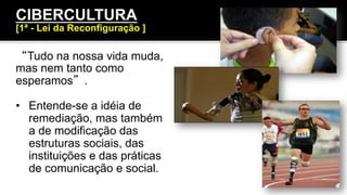 “Tudo na nossa vida muda,
mas nem tanto como
esperamos”.
•  Entende-se a idéia de
remediação, mas também
a de modificação das
estruturas sociais, das
instituições e das práticas
de comunicação e social.
CIBERCULTURA
[1ª - Lei da Reconfiguração ]
 