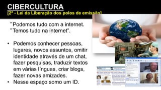 “Podemos tudo com a internet.
“Temos tudo na internet”.
•  Podemos conhecer pessoas,
lugares, novos assuntos, omitir
identidade através de um chat,
fazer pesquisas, traduzir textos
em várias línguas, criar blogs,
fazer novas amizades.
•  Nesse espaço somo um ID.
CIBERCULTURA
[2ª - Lei da Liberação dos polos de emissão]
 