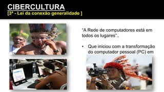 “A Rede de computadores está em
todos os lugares”..
•  Que iniciou com a transformação
do computador pessoal (PC) em
CC (computador coletivo).
CIBERCULTURA
[3ª - Lei da conexão generalidade ]
 