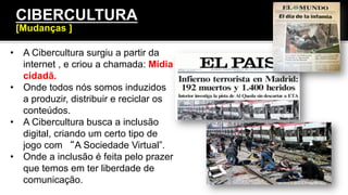 •  A Cibercultura surgiu a partir da
internet , e criou a chamada: Mídia
cidadã.
•  Onde todos nós somos induzidos
a produzir, distribuir e reciclar os
conteúdos.
•  A Cibercultura busca a inclusão
digital, criando um certo tipo de
jogo com “A Sociedade Virtual”.
•  Onde a inclusão é feita pelo prazer
que temos em ter liberdade de
comunicação.
CIBERCULTURA
[Mudanças ]
 