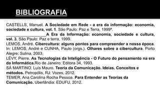 CASTELLS, Manuel. A Sociedade em Rede - a era da informação: economia,
sociedade e cultura, vol. 1. São Paulo: Paz e Terra, 1999ª.
__________________A Era da Informação: economia, sociedade e cultura,
vol. 3, São Paulo: Paz e terra, 1999.
LEMOS, André. Cibercultura: alguns pontos para compreender a nossa época.
In: LEMOS, André e CUNHA, Paulo (orgs.). Olhares sobre a cibercultura. Porto
Alegre: Sulina, 2003.
LÉVY, Pierre. As Tecnologias da Inteligência - O Futuro do pensamento na era
da Informática.Rio de Janeiro: Editora 34, 1993.
SÁ MARTINO. Luís Mauro. Teoria da Comunicação. Ideias. Conceitos e
métodos. Petropólis, RJ: Vozes, 2012.
TEMER, Ana Carolina Rocha Pessoa. Para Entender as Teorias da
Comunicação. Uberlândia: EDUFU, 2012.
BIBLIOGRAFIA
 
