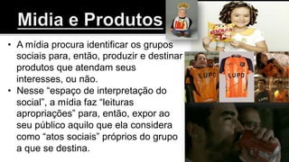 •  A mídia procura identificar os grupos
sociais para, então, produzir e destinar
produtos que atendam seus
interesses, ou não.
•  Nesse “espaço de interpretação do
social”, a mídia faz “leituras
apropriações” para, então, expor ao
seu público aquilo que ela considera
como “atos sociais” próprios do grupo
a que se destina.
 