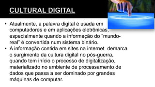 •  Atualmente, a palavra digital é usada em
computadores e em aplicações eletrônicas,
especialmente quando a informação do “mundo-
real” é convertida num sistema binário.
•  A informação contida em sites na internet demarca
o surgimento da cultura digital no pós-guerra,
quando tem início o processo de digitalização,
materializado no ambiente de processamento de
dados que passa a ser dominado por grandes
máquinas de computar.
 