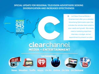 SPECIAL UPDATE FOR REGIONAL TELEVISION ADVERTISERS SEEKING
          DIVERSIFICATION AND INCREASED EFFECTIVENESS


                                                   Let Clear Channel Media +
                                               Entertainment offer you a detailed
                                               Advertising Optimization plan that
                                               includes the vehicles best suited to
                                               your needs and growth. We merely
                                                    need a marketing objectives
                                                    interview, a budget, and an
                                                  appointment to present our plan.




                        SACRAMENTO




News Weather Traffic Music On Air Online On Site On Demand
 