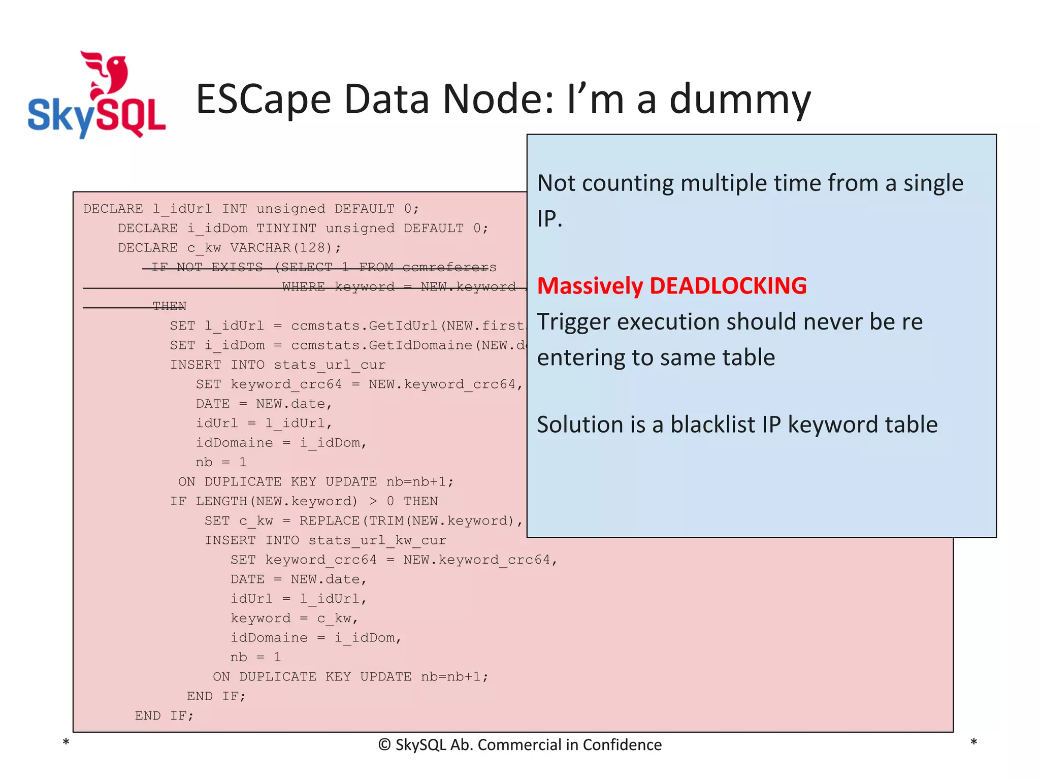 ESCape Data Node: I’m a dummy
Not counting multiple time from a single
IP.

DECLARE l_idUrl INT unsigned DEFAULT 0;
DECLARE i_idDom TINYINT unsigned DEFAULT 0;
DECLARE c_kw VARCHAR(128);
IF NOT EXISTS (SELECT 1 FROM ccmreferers
WHERE keyword = NEW.keyword AND ip = NEW.ip)
THEN
SET l_idUrl = ccmstats.GetIdUrl(NEW.firstseenon);
SET i_idDom = ccmstats.GetIdDomaine(NEW.domaine);
INSERT INTO stats_url_cur
SET keyword_crc64 = NEW.keyword_crc64,
DATE = NEW.date,
idUrl = l_idUrl,
idDomaine = i_idDom,
nb = 1
ON DUPLICATE KEY UPDATE nb=nb+1;
IF LENGTH(NEW.keyword) > 0 THEN
SET c_kw = REPLACE(TRIM(NEW.keyword),' ',' ');
INSERT INTO stats_url_kw_cur
SET keyword_crc64 = NEW.keyword_crc64,
DATE = NEW.date,
idUrl = l_idUrl,
keyword = c_kw,
idDomaine = i_idDom,
nb = 1
ON DUPLICATE KEY UPDATE nb=nb+1;
END IF;
END IF;

Massively DEADLOCKING
Trigger execution should never be re
entering to same table
Solution is a blacklist IP keyword table

*

© SkySQL Ab. Commercial in Confidence

*

 