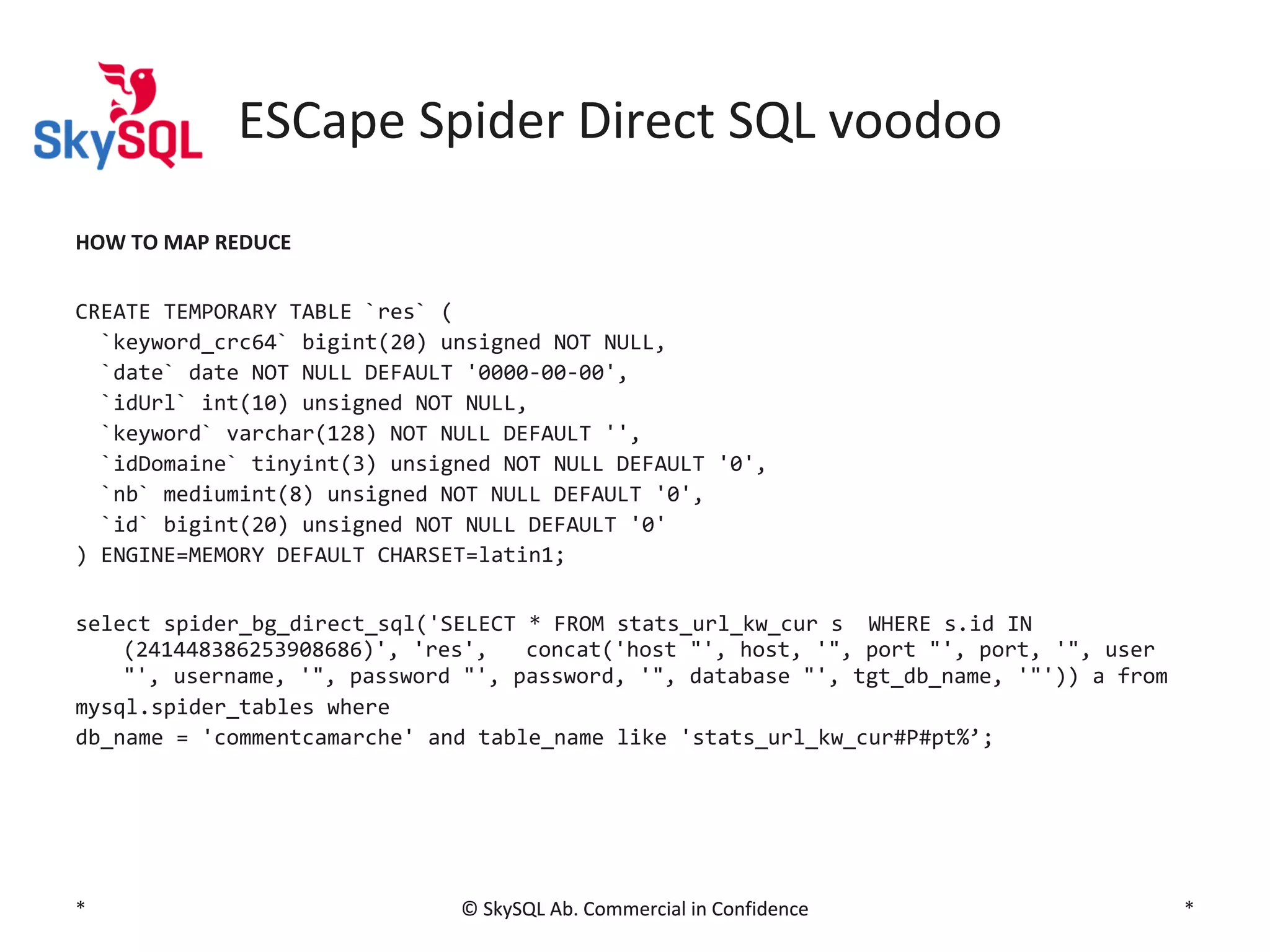 ESCape Spider Direct SQL voodoo
HOW TO MAP REDUCE
CREATE TEMPORARY TABLE `res` (
`keyword_crc64` bigint(20) unsigned NOT NULL,
`date` date NOT NULL DEFAULT '0000-00-00',
`idUrl` int(10) unsigned NOT NULL,
`keyword` varchar(128) NOT NULL DEFAULT '',
`idDomaine` tinyint(3) unsigned NOT NULL DEFAULT '0',
`nb` mediumint(8) unsigned NOT NULL DEFAULT '0',
`id` bigint(20) unsigned NOT NULL DEFAULT '0'
) ENGINE=MEMORY DEFAULT CHARSET=latin1;
select spider_bg_direct_sql('SELECT * FROM stats_url_kw_cur s WHERE s.id IN
(241448386253908686)', 'res',
concat('host "', host, '", port "', port, '", user
"', username, '", password "', password, '", database "', tgt_db_name, '"')) a from
mysql.spider_tables where
db_name = 'commentcamarche' and table_name like 'stats_url_kw_cur#P#pt%’;

*

© SkySQL Ab. Commercial in Confidence

*

 