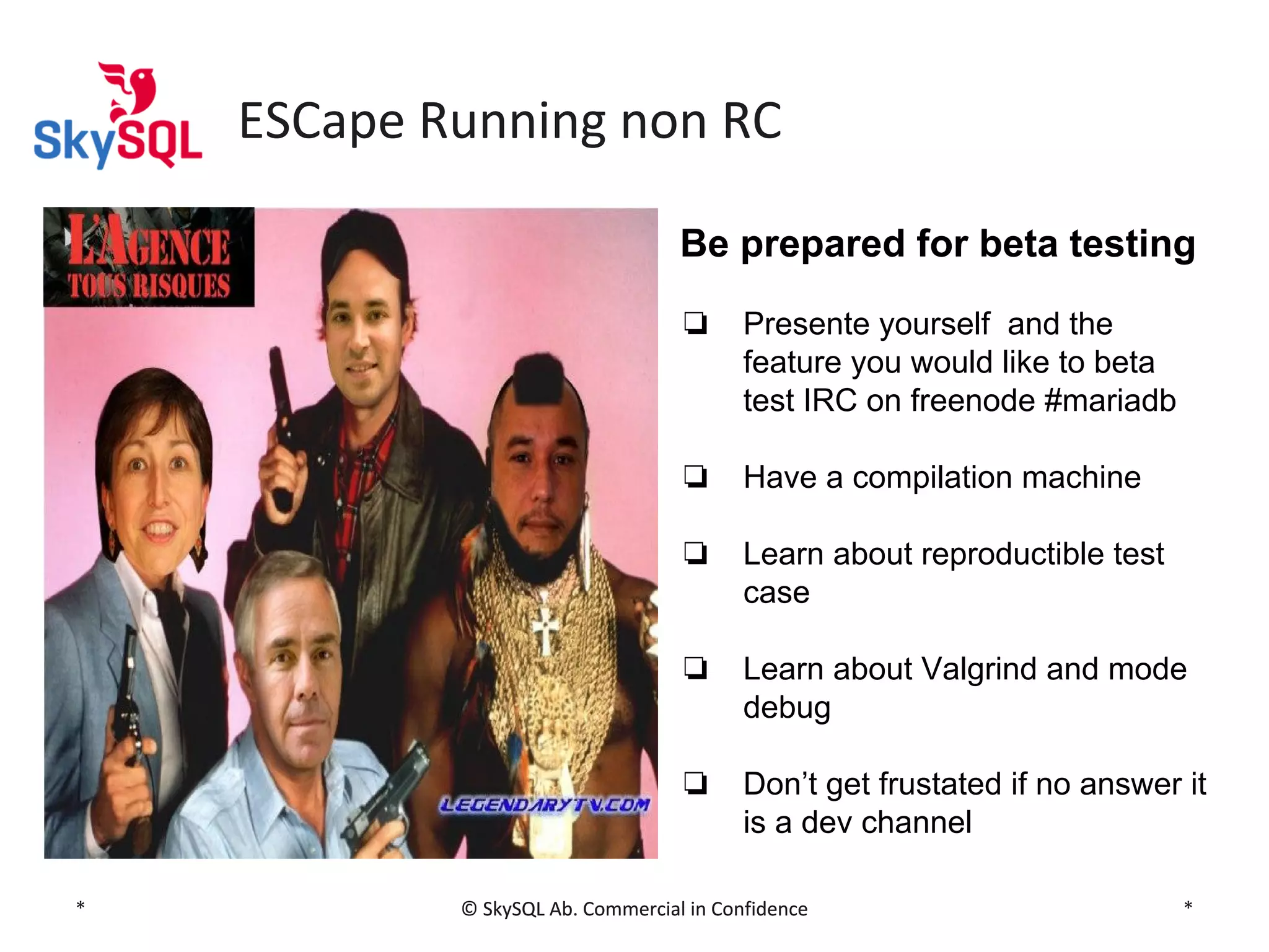 ESCape Running non RC
Be prepared for beta testing
❏

❏

Have a compilation machine

❏

Learn about reproductible test
case

❏

Learn about Valgrind and mode
debug

❏

*

Presente yourself and the
feature you would like to beta
test IRC on freenode #mariadb

Don’t get frustated if no answer it
is a dev channel

© SkySQL Ab. Commercial in Confidence

*

 