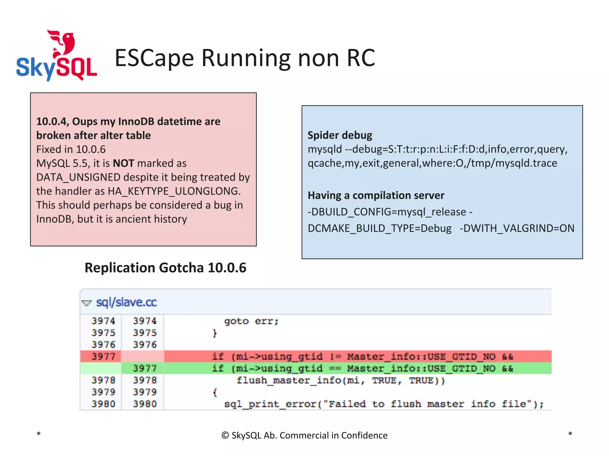 ESCape Running non RC
10.0.4, Oups my InnoDB datetime are
broken after alter table
Fixed in 10.0.6
MySQL 5.5, it is NOT marked as
DATA_UNSIGNED despite it being treated by
the handler as HA_KEYTYPE_ULONGLONG.
This should perhaps be considered a bug in
InnoDB, but it is ancient history

Spider debug
mysqld --debug=S:T:t:r:p:n:L:i:F:f:D:d,info,error,query,
qcache,my,exit,general,where:O,/tmp/mysqld.trace
Having a compilation server
-DBUILD_CONFIG=mysql_release DCMAKE_BUILD_TYPE=Debug -DWITH_VALGRIND=ON

Replication Gotcha 10.0.6

*

© SkySQL Ab. Commercial in Confidence

*

 