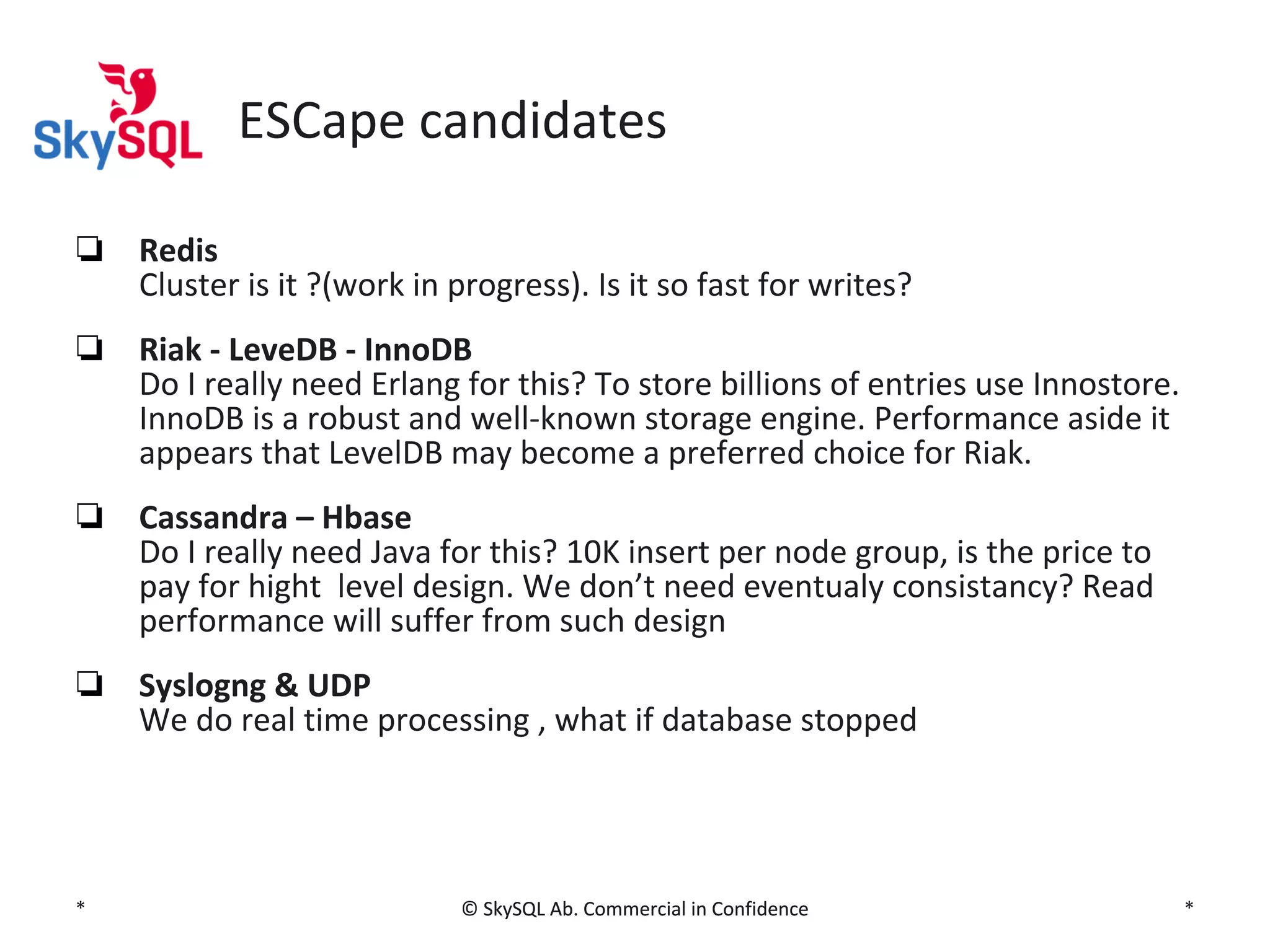 ESCape candidates
❏ Redis
Cluster is it ?(work in progress). Is it so fast for writes?
❏ Riak - LeveDB - InnoDB
Do I really need Erlang for this? To store billions of entries use Innostore.
InnoDB is a robust and well-known storage engine. Performance aside it
appears that LevelDB may become a preferred choice for Riak.
❏ Cassandra – Hbase
Do I really need Java for this? 10K insert per node group, is the price to
pay for hight level design. We don’t need eventualy consistancy? Read
performance will suffer from such design
❏ Syslogng & UDP
We do real time processing , what if database stopped

*

© SkySQL Ab. Commercial in Confidence

*

 