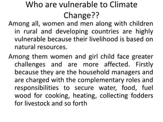 Who are vulnerable to Climate Change??Among all, women and men along with children in rural and developing countries are highly vulnerable because their livelihood is based on natural resources. Among them women and girl child face greater challenges and are more affected. Firstly because they are the household managers and are charged with the complementary roles and responsibilities to secure water, food, fuel wood for cooking, heating, collecting fodders for livestock and so forth