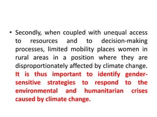 Secondly, when coupled with unequal access to resources and to decision-making processes, limited mobility places women in rural areas in a position where they are disproportionately affected by climate change. It is thus important to identify gender-sensitive strategies to respond to the environmental and humanitarian crises caused by climate change.