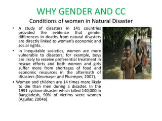 WHY GENDER AND CC Conditions of women in Natural Disaster A study of disasters in 141 countries provided the evidence that gender differences in deaths from natural disasters are directly linked to women’s economic and social rights. In inequitable societies, women are more vulnerable to disasters; for example, boys are likely to receive preferential treatment in rescue efforts and both women and girls suffer more from shortages of food and economic resources in the aftermath of disasters (Neumayer and Pluemper, 2007).• Women and children are 14 times more likely to die than men during a disaster. In the 1991 cyclone disaster which killed 140,000 in Bangladesh, 90% of victims were women (Aguilar, 2004a). 