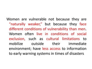  Women are vulnerable not because they are “naturally weaker,” but because they face different conditions of vulnerability than men. Women often live in conditions of social exclusion, such as cultural limitations to mobilize outside their immediate environment; have less access to information to early warning systems in times of disasters