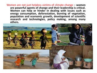 Women are not just helpless victims of climate change – women are powerful agents of change and their leadership is critical. Women can help or hinder in dealing with issues such as energy consumption, deforestation, burning of vegetation, population and economic growth, development of scientific research and technologies, policy making, among many others.