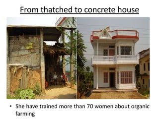 From thatched to concrete houseMs Durga was a poor daily wage laborer. She loved cultivation. She took the challenge of starting organic farming in a small rented piece of land. “I am now able to buy a plot of land and I am constructing a modern house next to my thatched house from the savings I made from four years of organic farming. I agree that we all are facing impacts of climate change. Since I am into organic farming, climate change is not impacting my farming. I find it as a sustainable method and thus encourage others to do so.”She have trained more than 70 women about organic farming