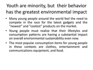 Youth are minority, but  their behavior has the greatest environmental impactMany young people around the world feel the need to compete in the race for the latest gadgets and the “newest” and “coolest” products on the market.Young people must realize that their lifestyles and consumption patterns are having a substantial impact on overall environmental sustainability even now.The most popular consumption items for young people in these contexts are clothes, entertainment and communications equipment, and food.
