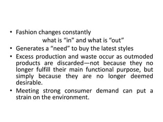 Fashion changes constantly			what is “in” and what is “out”Generates a “need” to buy the latest stylesExcess production and waste occur as outmoded products are discarded—not because they no longer fulfill their main functional purpose, but simply because they are no longer deemed desirable.Meeting strong consumer demand can put a strain on the environment.