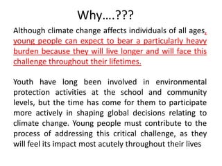 Why….???Although climate change affects individuals of all ages, young people can expect to bear a particularly heavy burden because they will live longer and will face this challenge throughout their lifetimes. Youth have long been involved in environmental protection activities at the school and community levels, but the time has come for them to participate more actively in shaping global decisions relating to climate change. Young people must contribute to the process of addressing this critical challenge, as they will feel its impact most acutely throughout their lives