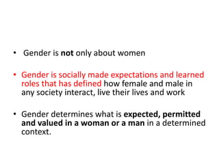  Gender is not only about womenGender is socially made expectations and learned roles that has defined how female and male in any society interact, live their lives and workGender determines what is expected, permitted and valued in a woman or a man in a determined context.