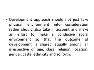 Development approach should not just take physical environment into consideration rather should also take in account and make an effort to make a conducive social environment so that the outcome of development is shared equally among all irrespective of age, class, religion, location, gender, caste, ethnicity and so forth.