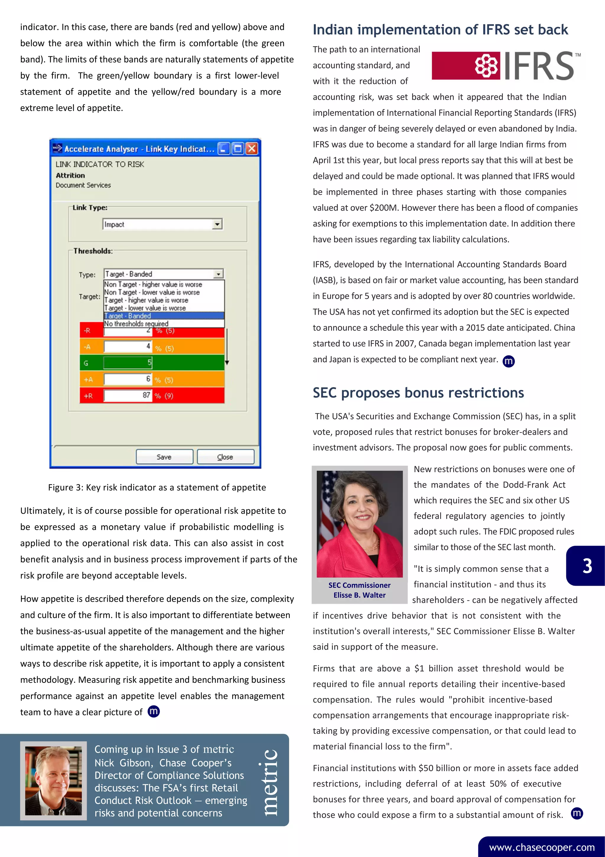 indicator. In this case, there are bands (red and yellow) above and         Indian implementation of IFRS set back
below  the  area  within  which  the  firm  is  comfortable  (the  green 
                                                                            The path to an international 
band). The limits of these bands are naturally statements of appetite 
                                                                            accounting standard, and 
by  the  firm.    The  green/yellow  boundary  is  a  first  lower‐level 
                                                                            with  it  the  reduction  of 
statement  of  appetite  and  the  yellow/red  boundary  is  a  more 
                                                                            accounting  risk,  was  set  back  when  it  appeared  that  the  Indian 
extreme level of appetite.                                                  implementation of International Financial Reporting Standards (IFRS) 
                                                                            was in danger of being severely delayed or even abandoned by India. 




                                       metric
                                                                            IFRS was due to become a standard for all large Indian firms from 
                                                                            April 1st this year, but local press reports say that this will at best be 
                                                                            delayed and could be made optional. It was planned that IFRS would 
                                                                            be  implemented  in  three  phases  starting  with  those  companies 
                                                                            valued at over $200M. However there has been a flood of companies 
                                                                            asking for exemptions to this implementation date. In addition there 
                                                                            have been issues regarding tax liability calculations.

                                                                            IFRS, developed by the International Accounting Standards Board 
                                                                            (IASB), is based on fair or market value accounting, has been standard 
                                                                            in Europe for 5 years and is adopted by over 80 countries worldwide. 
                                                                            The USA has not yet confirmed its adoption but the SEC is expected 
                                                                            to announce a schedule this year with a 2015 date anticipated. China 
                                                                            started to use IFRS in 2007, Canada began implementation last year 
                                                           metric


                                                                            and Japan is expected to be compliant next year. m


                                                                            SEC proposes bonus restrictions
                                                                             The USA's Securities and Exchange Commission (SEC) has, in a split 
                                                                            vote, proposed rules that restrict bonuses for broker‐dealers and 
                                                                            investment advisors. The proposal now goes for public comments.

                                                                                                            New restrictions on bonuses were one of 
            Figure 3: Key risk indicator as a statement of appetite                                         the  mandates  of  the  Dodd‐Frank  Act 
                                                                                                            which requires the SEC and six other US 
Ultimately, it is of course possible for operational risk appetite to 
                                                                                                            federal  regulatory  agencies  to  jointly 
be  expressed  as  a  monetary  value  if  probabilistic  modelling  is                                     adopt such rules. The FDIC proposed rules 
applied to the operational risk data. This can also assist in cost                                          similar to those of the SEC last month. 

                                                                                                                                                          3
benefit analysis and in business process improvement if parts of the 
                                                                                                            "It is simply common sense that a 
risk profile are beyond acceptable levels.
                                                                                SEC Commissioner            financial institution ‐ and thus its 
                                                                                 Elisse B. Walter
How appetite is described therefore depends on the size, complexity                                         shareholders ‐ can be negatively affected 
and culture of the firm. It is also important to differentiate between      if  incentives  drive  behavior  that  is  not  consistent  with  the 
the business‐as‐usual appetite of the management and the higher             institution's overall interests," SEC Commissioner Elisse B. Walter 
ultimate appetite of the shareholders. Although there are various           said in support of the measure. 
ways to describe risk appetite, it is important to apply a consistent       Firms  that  are  above  a  $1  billion  asset  threshold  would  be 
methodology. Measuring risk appetite and benchmarking business              required to  file  annual  reports detailing their incentive‐based 
performance  against  an  appetite  level  enables  the  management         compensation.  The  rules  would  "prohibit  incentive‐based 
team to have a clear picture of  m                                          compensation arrangements that encourage inappropriate risk‐
                                                                            taking by providing excessive compensation, or that could lead to 
                    Coming up in Issue 3 of metric                          material financial loss to the firm". 
                                                                 metric




                    Nick Gibson, Chase Cooper’s                             Financial institutions with $50 billion or more in assets face added 
                    Director of Compliance Solutions
                    discusses: The FSA’s first Retail                       restrictions,  including  deferral  of  at  least  50%  of  executive 
                    Conduct Risk Outlook — emerging                         bonuses for three years, and board approval of compensation for 
                    risks and potential concerns                            those who could expose a firm to a substantial amount of risk. m


                                                                                                                                 www.chasecooper.com
 