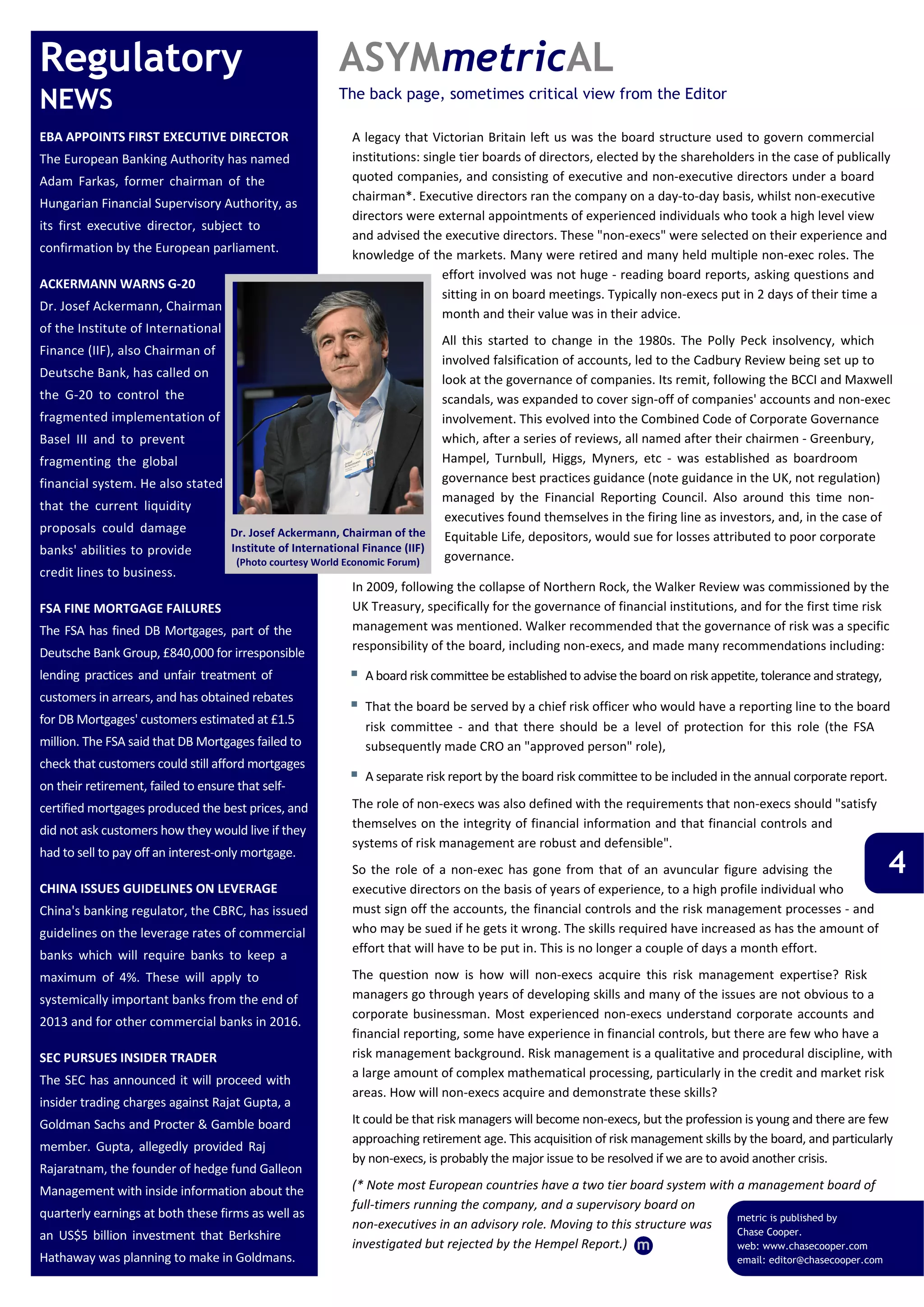 Regulatory                                                ASYMmetricAL
NEWS                                                      The back page, sometimes critical view from the Editor

EBA APPOINTS FIRST EXECUTIVE DIRECTOR                       A legacy that Victorian Britain left us was the board structure used to govern commercial 
The European Banking Authority has named                    institutions: single tier boards of directors, elected by the shareholders in the case of publically 
Adam  Farkas,  former  chairman  of  the                    quoted companies, and consisting of executive and non‐executive directors under a board 
                                                            chairman*. Executive directors ran the company on a day‐to‐day basis, whilst non‐executive 
Hungarian Financial Supervisory Authority, as 
                                                            directors were external appointments of experienced individuals who took a high level view 
its  first  executive  director,  subject  to 
                                                            and advised the executive directors. These "non‐execs" were selected on their experience and 
confirmation by the European parliament. 
                                                            knowledge of the markets. Many were retired and many held multiple non‐exec roles. The 
                                                                             effort involved was not huge ‐ reading board reports, asking questions and 
ACKERMANN WARNS G‐20
                                                                             sitting in on board meetings. Typically non‐execs put in 2 days of their time a 
Dr. Josef Ackermann, Chairman 
                                                                             month and their value was in their advice. 
of the Institute of International 
                                                                                All  this  started  to  change  in  the  1980s.  The  Polly  Peck  insolvency,  which 
Finance (IIF), also Chairman of 
                                                                                involved falsification of accounts, led to the Cadbury Review being set up to 
Deutsche Bank, has called on                                                    look at the governance of companies. Its remit, following the BCCI and Maxwell 
the  G‐20  to  control  the                                                     scandals, was expanded to cover sign‐off of companies' accounts and non‐exec 
fragmented implementation of                                                    involvement. This evolved into the Combined Code of Corporate Governance 
Basel  III  and  to  prevent                                                    which, after a series of reviews, all named after their chairmen ‐ Greenbury, 
fragmenting  the  global                                                        Hampel,  Turnbull,  Higgs,  Myners,  etc  ‐  was  established  as  boardroom 
financial system. He also stated                                                governance best practices guidance (note guidance in the UK, not regulation) 
                                                                                managed  by  the  Financial  Reporting  Council.  Also  around  this  time  non‐
that  the  current  liquidity 
                                                                                 executives found themselves in the firing line as investors, and, in the case of 
proposals  could  damage              Dr. Josef Ackermann, Chairman of the  Equitable Life, depositors, would sue for losses attributed to poor corporate 
banks' abilities to provide           Institute of International Finance (IIF)
                                       (Photo courtesy World Economic Forum)     governance.
credit lines to business.
                                                               In 2009, following the collapse of Northern Rock, the Walker Review was commissioned by the 
FSA FINE MORTGAGE FAILURES                                     UK Treasury, specifically for the governance of financial institutions, and for the first time risk 
The  FSA  has  fined  DB  Mortgages,  part  of  the            management was mentioned. Walker recommended that the governance of risk was a specific 
                                                               responsibility of the board, including non‐execs, and made many recommendations including:
Deutsche Bank Group, £840,000 for irresponsible 
lending  practices  and  unfair  treatment  of                 A board risk committee be established to advise the board on risk appetite, tolerance and strategy,
customers in arrears, and has obtained rebates 
                                                               That the board be served by a chief risk officer who would have a reporting line to the board 
for DB Mortgages' customers estimated at £1.5 
                                                               risk  committee  ‐  and  that  there  should  be  a  level  of  protection  for  this  role  (the  FSA 
million. The FSA said that DB Mortgages failed to              subsequently made CRO an "approved person" role),
check that customers could still afford mortgages 
                                                               A separate risk report by the board risk committee to be included in the annual corporate report.
on their retirement, failed to ensure that self‐
certified mortgages produced the best prices, and           The role of non‐execs was also defined with the requirements that non‐execs should "satisfy 
did not ask customers how they would live if they           themselves on the integrity of financial information and that financial controls and 
                                                            systems of risk management are robust and defensible".
                                                                                                                                                                       4
had to sell to pay off an interest‐only mortgage.
                                                            So  the  role  of  a  non‐exec  has  gone  from  that  of  an  avuncular  figure  advising  the 
CHINA ISSUES GUIDELINES ON LEVERAGE                         executive directors on the basis of years of experience, to a high profile individual who 
China's banking regulator, the CBRC, has issued             must sign off the accounts, the financial controls and the risk management processes ‐ and 
guidelines on the leverage rates of commercial              who may be sued if he gets it wrong. The skills required have increased as has the amount of 
                                                            effort that will have to be put in. This is no longer a couple of days a month effort.
banks  which  will  require  banks  to  keep  a 
maximum  of  4%.  These  will  apply  to                    The  question  now  is  how  will  non‐execs  acquire  this  risk  management  expertise?  Risk 
systemically important banks from the end of                managers go through years of developing skills and many of the issues are not obvious to a 
                                                            corporate  businessman.  Most  experienced  non‐execs  understand  corporate  accounts  and 
2013 and for other commercial banks in 2016.
                                                            financial reporting, some have experience in financial controls, but there are few who have a 
SEC PURSUES INSIDER TRADER                                  risk management background. Risk management is a qualitative and procedural discipline, with 
                                                            a large amount of complex mathematical processing, particularly in the credit and market risk 
The  SEC  has  announced  it  will  proceed  with 
                                                            areas. How will non‐execs acquire and demonstrate these skills?
insider trading charges against Rajat Gupta, a 
Goldman Sachs and Procter & Gamble board                    It could be that risk managers will become non‐execs, but the profession is young and there are few 
                                                            approaching retirement age. This acquisition of risk management skills by the board, and particularly 
member.  Gupta,  allegedly  provided  Raj 
                                                            by non‐execs, is probably the major issue to be resolved if we are to avoid another crisis.
Rajaratnam, the founder of hedge fund Galleon 
Management with inside information about the                (* Note most European countries have a two tier board system with a management board of 
                                                            full‐timers running the company, and a supervisory board on 
quarterly earnings at both these firms as well as                                                                             metric is published by
                                                            non‐executives in an advisory role. Moving to this structure was  Chase Cooper.
an  US$5  billion  investment  that  Berkshire 
                                                            investigated but rejected by the Hempel Report.) m                web: www.chasecooper.com
Hathaway was planning to make in Goldmans.                                                                                             email: editor@chasecooper.com
 