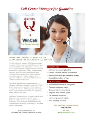 PHONE, WEB, AND MIXED MODE SURVEY
MANAGEMENT FOR QUALTRICS CALL CENTERS
CentersWinCati Call Center Manager (CCM) adds automated
sample and call management, productivity reporting and
mixed mode interviewing to Qualtrics. It works for you
like an expert supervisor making thousands of decisions
every second to ensure that surveys are administered
rigorously and to your exact specifications. Users
include marketing research firms, political pollsters,
universities, research institutes and government
agencies. CCM can be used effectively for customer
and employee feedback surveys.
Call Center Manager incorporates mainstream PC
hardware and software. It supports voice over IP (VoIP)
phone systems to lower your interviewing costs and
virtual private networks (VPN) to give you the option of
having supervisors and interviewers work in your call
center, offsite or from home.
Call Center Manager adheres to research standards set
by the American Association of Public Opinion
Research and the Centers for Disease Control and
Prevention, and complies with the Federal Electronic
and Information Technology accessibility Act and FEMA
security requirements.
Contact us to learn more or to request a demo.
• Administer surveys using Qualtrics
• Combine call center activities in one system
• Conduct phone, Web, and phone/Web surveys
• Execute best practices surveys
• Automated sample and call management
• Outbound and inbound calling
• On-screen Interviewer monitoring
• Integrated email invitation system
• Call disposition monitoring
• Interviewer productivity reports
• Voice recording, and more
CALL TODAY FOR A DEMONSTRATION
847.239.7300
OR VISIT
www.sawtooth.com
CCM LETS YOU
CCM GIVES YOU
Sawtooth Technologies, Inc.
1500 Skokie Blvd., Suite 510 Northbrook, IL 60062
Call Center Manager for Qualtrics
 