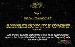 The hero starts off in their normal world, but is then presented
with some information that acts as a call to head off into the
unknown.
Stage 1
THE CALL TO ADVENTURE
The entrant decides that he/she wants to be benchmarked
against the best-of-the-best in the Industry, and hopefully win
an award (or two).
 