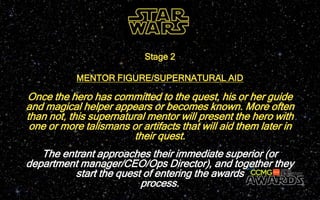Once the hero has committed to the quest, his or her guide
and magical helper appears or becomes known. More often
than not, this supernatural mentor will present the hero with
one or more talismans or artifacts that will aid them later in
their quest.
Stage 2
MENTOR FIGURE/SUPERNATURAL AID
The entrant approaches their immediate superior (or
department manager/CEO/Ops Director), and together they
start the quest of entering the awards
process.
 