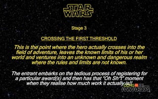 This is the point where the hero actually crosses into the
field of adventure, leaves the known limits of his or her
world and ventures into an unknown and dangerous realm
where the rules and limits are not known.
Stage 3
CROSSING THE FIRST THRESHOLD
The entrant embarks on the tedious process of registering for
a particular award(s) and then has that “Oh Sh*t” moment
when they realise how much work it actually is!!
 